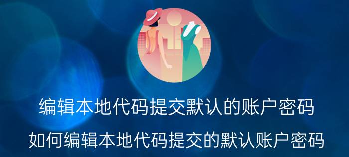 编辑本地代码提交默认的账户密码 如何编辑本地代码提交的默认账户密码